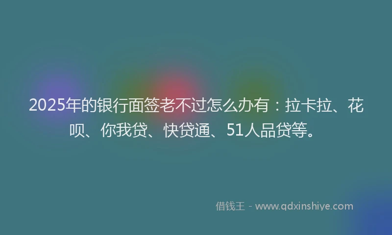 2025年的银行面签老不过怎么办有：拉卡拉、花呗、你我贷、快贷通、51人品贷等。