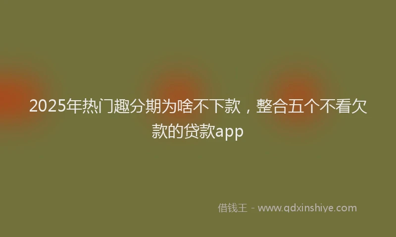 2025年热门趣分期为啥不下款，整合五个不看欠款的贷款app
