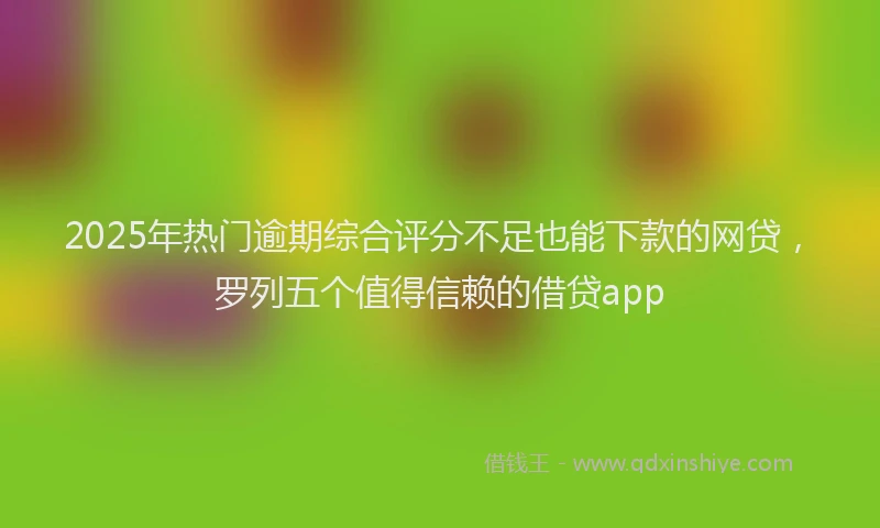 2025年热门逾期综合评分不足也能下款的网贷，罗列五个值得信赖的借贷app