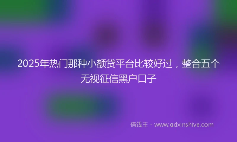 2025年热门那种小额贷平台比较好过，整合五个无视征信黑户口子