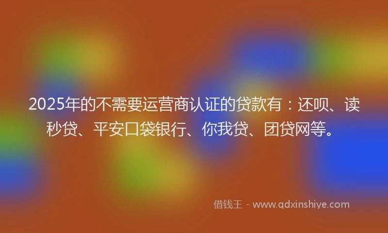 2025年的不需要运营商认证的贷款有：还呗、读秒贷、平安口袋银行、你我贷、团贷网等。