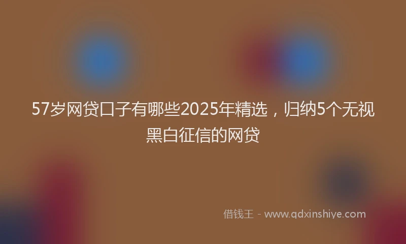 57岁网贷口子有哪些2025年精选，归纳5个无视黑白征信的网贷