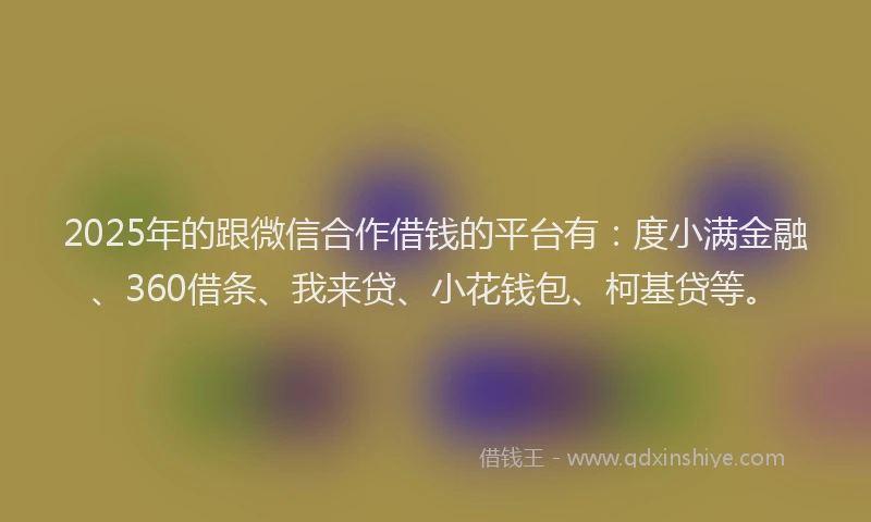 2025年的跟微信合作借钱的平台有：度小满金融、360借条、我来贷、小花钱包、柯基贷等。