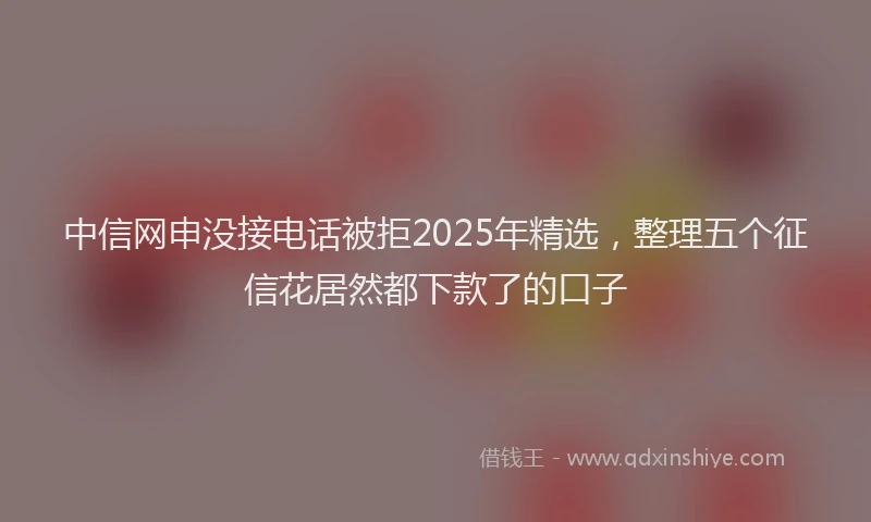 中信网申没接电话被拒2025年精选，整理五个征信花居然都下款了的口子