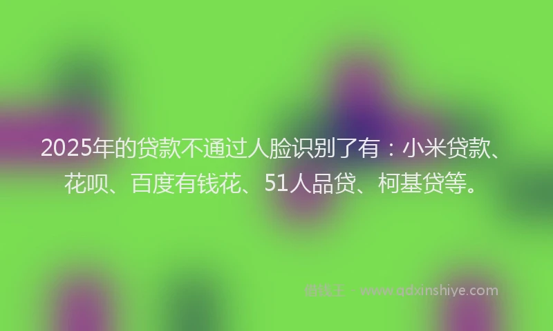 2025年的贷款不通过人脸识别了有：小米贷款、花呗、百度有钱花、51人品贷、柯基贷等。