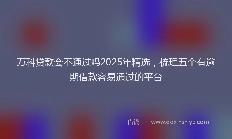 万科贷款会不通过吗2025年精选，梳理五个有逾期借款容易通过的平台