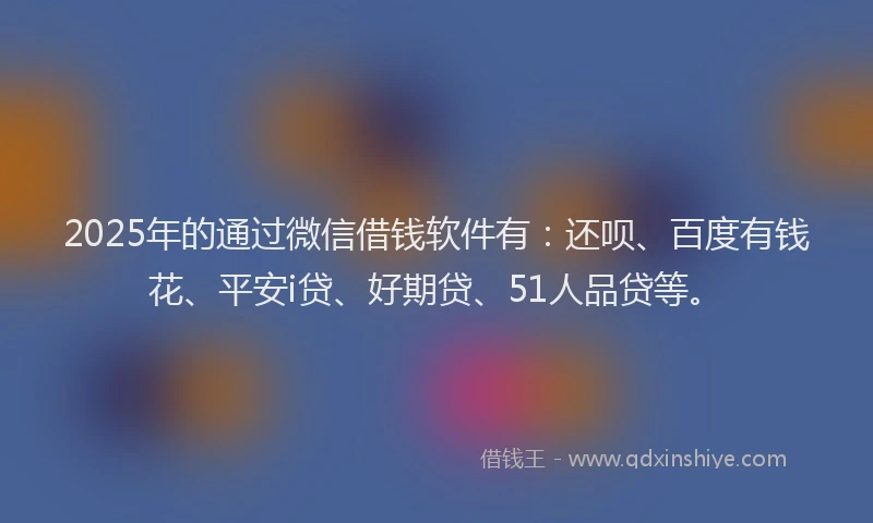 2025年的通过微信借钱软件有：还呗、百度有钱花、平安i贷、好期贷、51人品贷等。