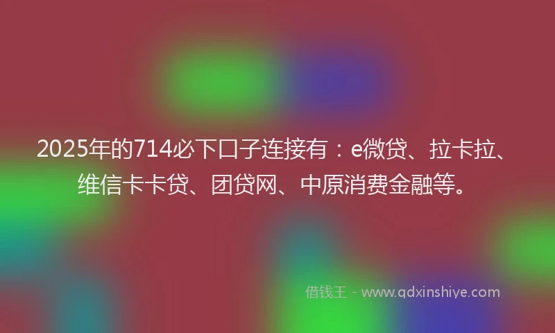 2025年的714必下口子连接有：e微贷、拉卡拉、维信卡卡贷、团贷网、中原消费金融等。