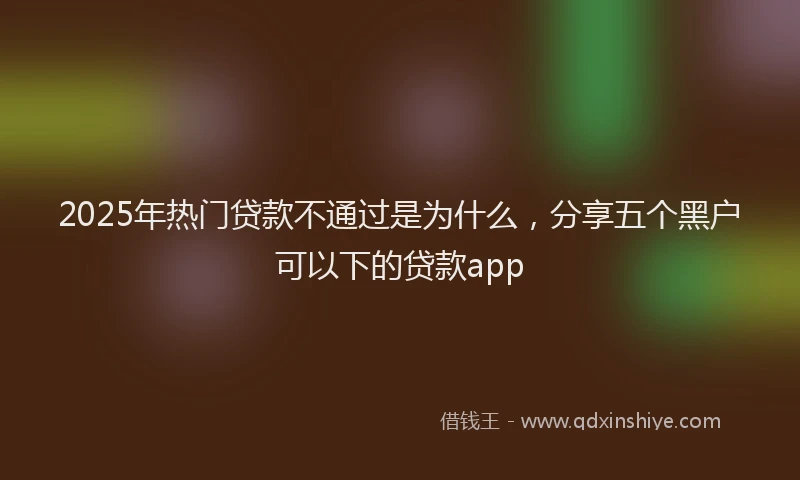 2025年热门贷款不通过是为什么，分享五个黑户可以下的贷款app