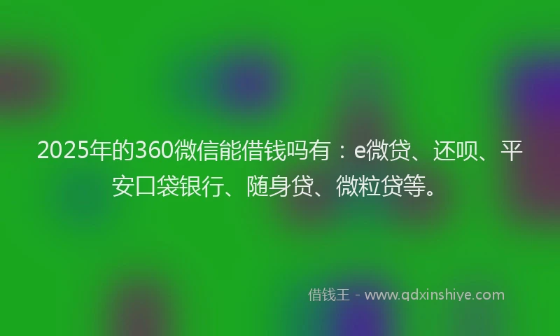2025年的360微信能借钱吗有：e微贷、还呗、平安口袋银行、随身贷、微粒贷等。