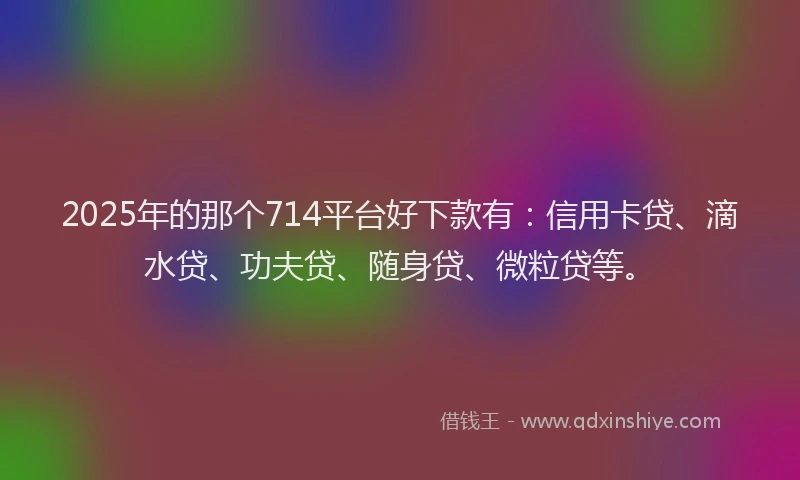 2025年的那个714平台好下款有：信用卡贷、滴水贷、功夫贷、随身贷、微粒贷等。