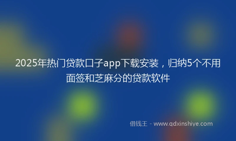 2025年热门贷款口子app下载安装，归纳5个不用面签和芝麻分的贷款软件