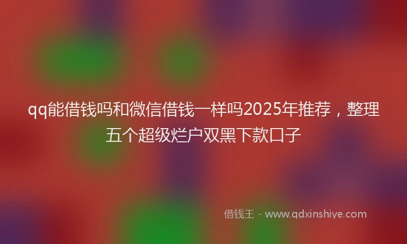 qq能借钱吗和微信借钱一样吗2025年推荐，整理五个超级烂户双黑下款口子