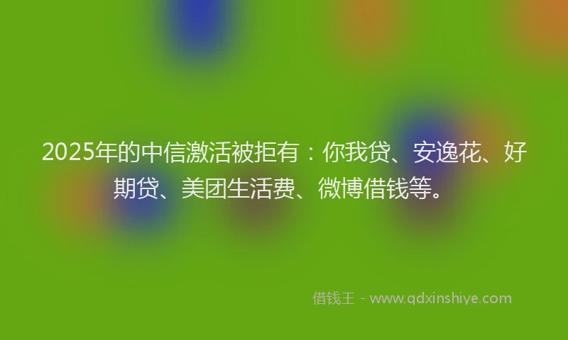 2025年的中信激活被拒有：你我贷、安逸花、好期贷、美团生活费、微博借钱等。