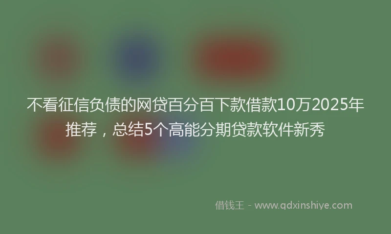 不看征信负债的网贷百分百下款借款10万2025年推荐，总结5个高能分期贷款软件新秀