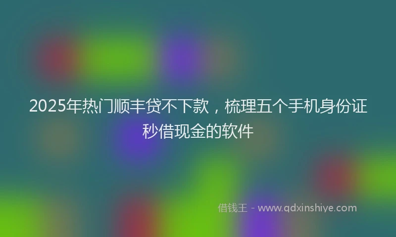 2025年热门顺丰贷不下款，梳理五个手机身份证秒借现金的软件