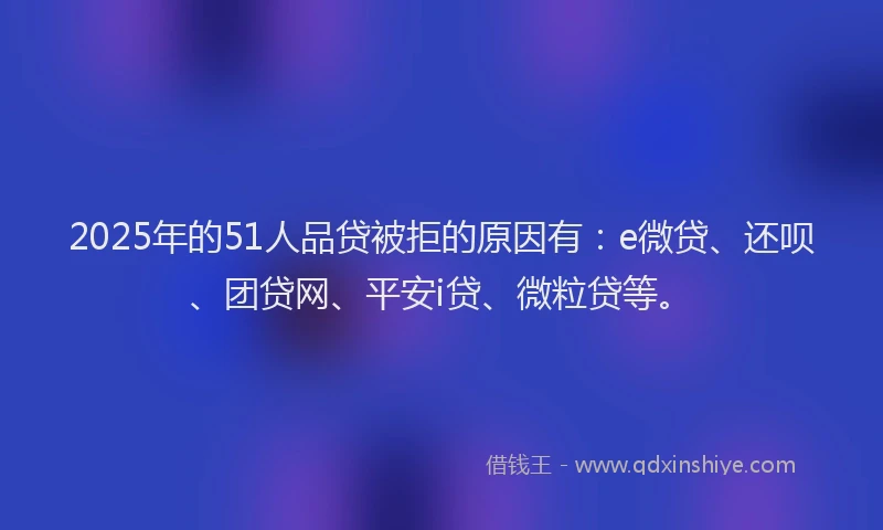 2025年的51人品贷被拒的原因有：e微贷、还呗、团贷网、平安i贷、微粒贷等。