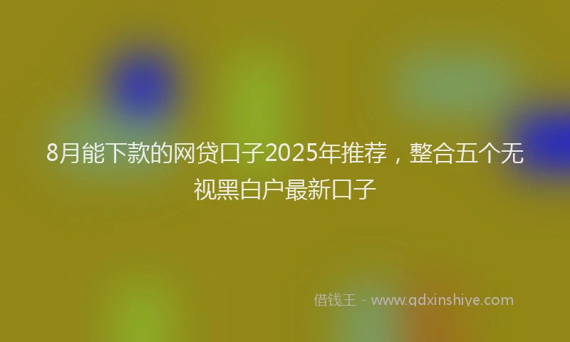 8月能下款的网贷口子2025年推荐，整合五个无视黑白户最新口子