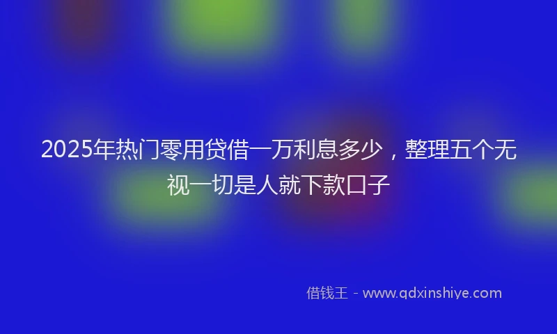 2025年热门零用贷借一万利息多少，整理五个无视一切是人就下款口子