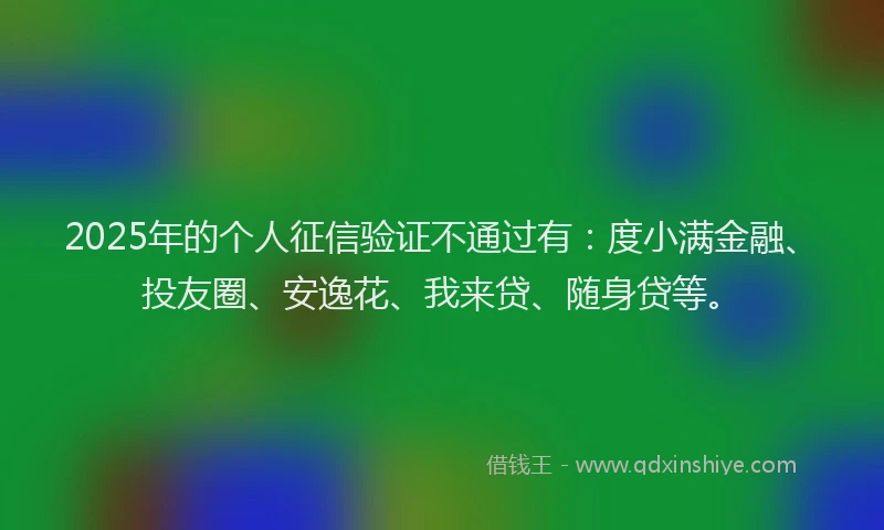 2025年的个人征信验证不通过有：度小满金融、投友圈、安逸花、我来贷、随身贷等。
