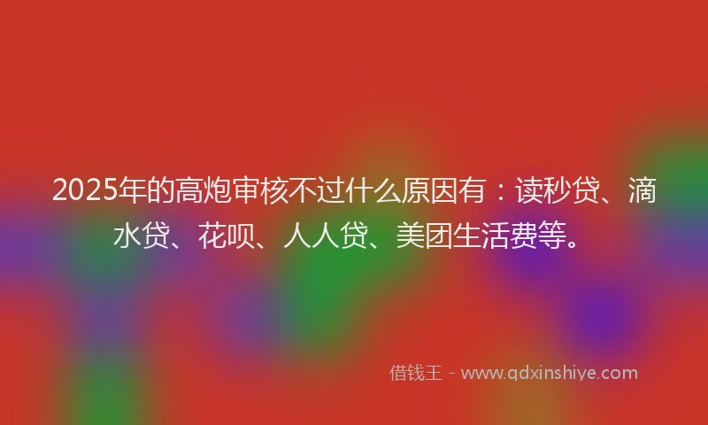 2025年的高炮审核不过什么原因有：读秒贷、滴水贷、花呗、人人贷、美团生活费等。