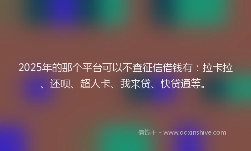 2025年的那个平台可以不查征信借钱有：拉卡拉、还呗、超人卡、我来贷、快贷通等。
