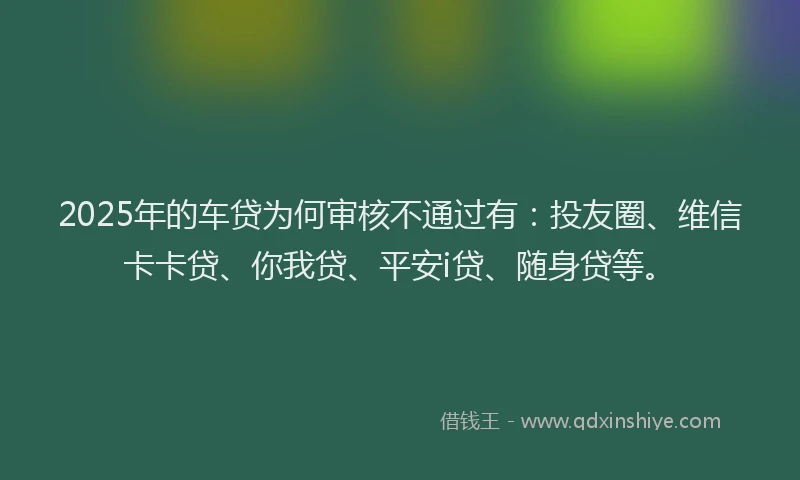 2025年的车贷为何审核不通过有：投友圈、维信卡卡贷、你我贷、平安i贷、随身贷等。