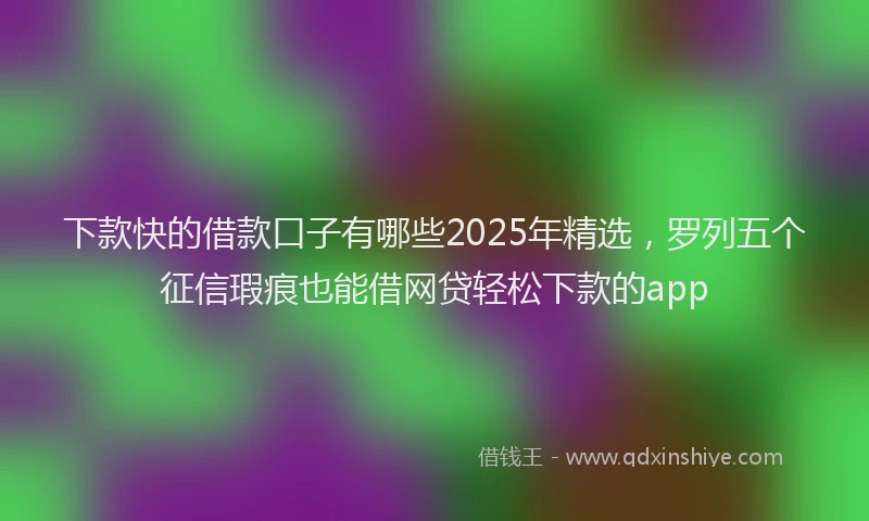 下款快的借款口子有哪些2025年精选，罗列五个征信瑕疵也能借网贷轻松下款的app
