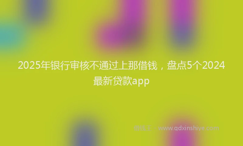 2025年银行审核不通过上那借钱，盘点5个2024最新贷款app