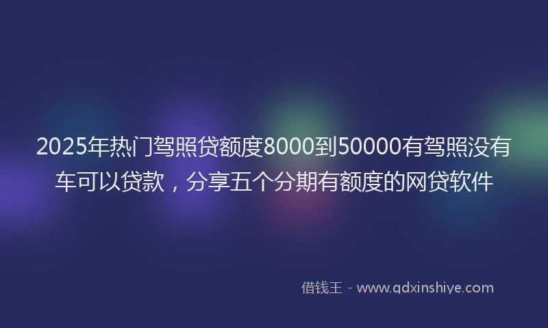 2025年热门驾照贷额度8000到50000有驾照没有车可以贷款，分享五个分期有额度的网贷软件