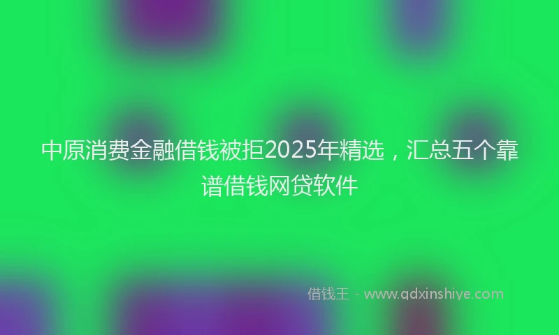 中原消费金融借钱被拒2025年精选，汇总五个靠谱借钱网贷软件