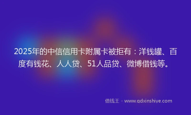 2025年的中信信用卡附属卡被拒有：洋钱罐、百度有钱花、人人贷、51人品贷、微博借钱等。