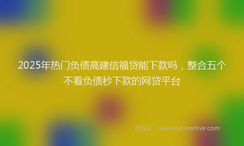 2025年热门负债高建信福贷能下款吗，整合五个不看负债秒下款的网贷平台