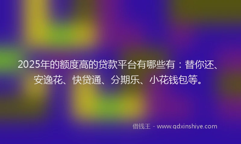 2025年的额度高的贷款平台有哪些有：替你还、安逸花、快贷通、分期乐、小花钱包等。