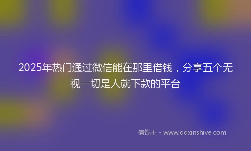 2025年热门通过微信能在那里借钱，分享五个无视一切是人就下款的平台