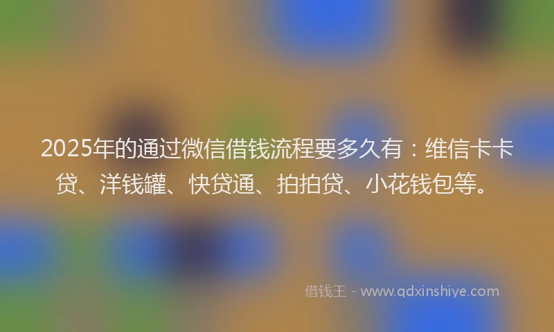 2025年的通过微信借钱流程要多久有：维信卡卡贷、洋钱罐、快贷通、拍拍贷、小花钱包等。