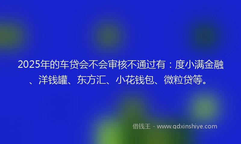 2025年的车贷会不会审核不通过有：度小满金融、洋钱罐、东方汇、小花钱包、微粒贷等。