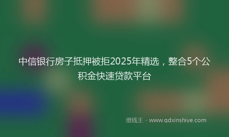 中信银行房子抵押被拒2025年精选，整合5个公积金快速贷款平台