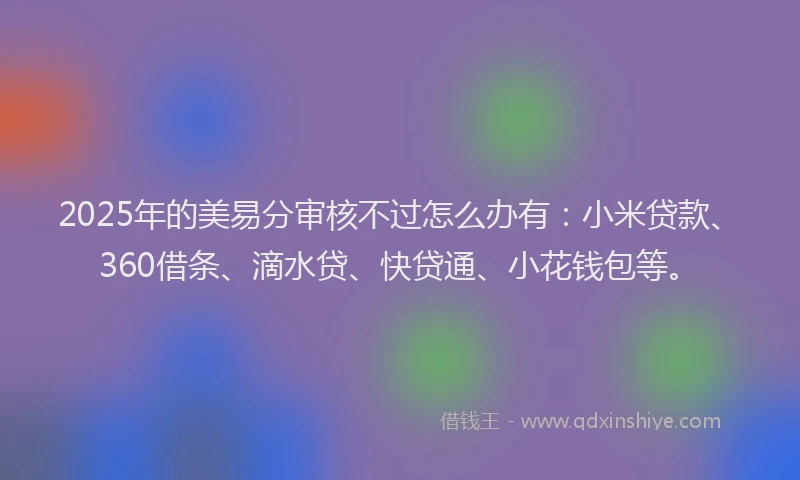 2025年的美易分审核不过怎么办有：小米贷款、360借条、滴水贷、快贷通、小花钱包等。