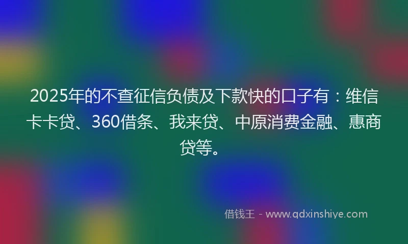 2025年的不查征信负债及下款快的口子有：维信卡卡贷、360借条、我来贷、中原消费金融、惠商贷等。