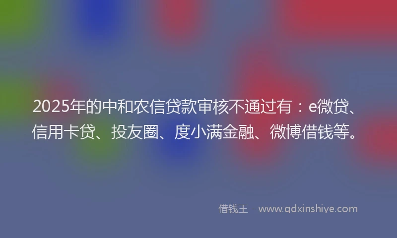2025年的中和农信贷款审核不通过有：e微贷、信用卡贷、投友圈、度小满金融、微博借钱等。