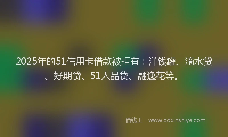 2025年的51信用卡借款被拒有：洋钱罐、滴水贷、好期贷、51人品贷、融逸花等。