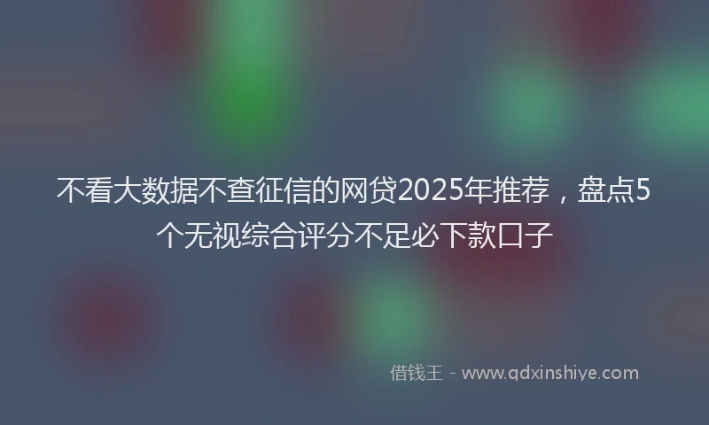 不看大数据不查征信的网贷2025年推荐，盘点5个无视综合评分不足必下款口子
