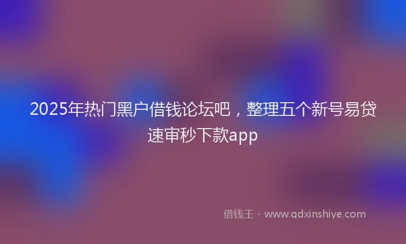 2025年热门黑户借钱论坛吧，整理五个新号易贷速审秒下款app