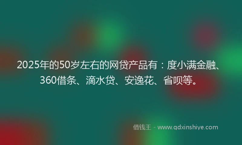 2025年的50岁左右的网贷产品有：度小满金融、360借条、滴水贷、安逸花、省呗等。