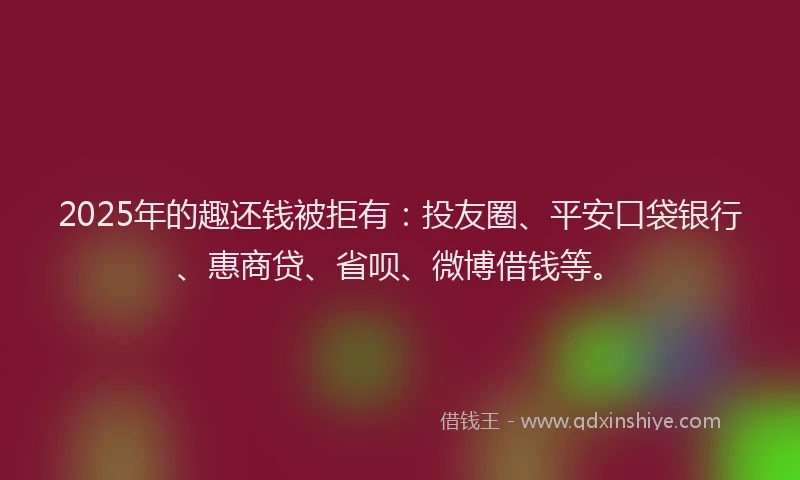 2025年的趣还钱被拒有：投友圈、平安口袋银行、惠商贷、省呗、微博借钱等。