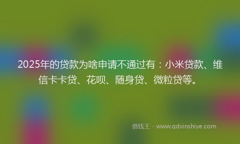 2025年的贷款为啥申请不通过有：小米贷款、维信卡卡贷、花呗、随身贷、微粒贷等。