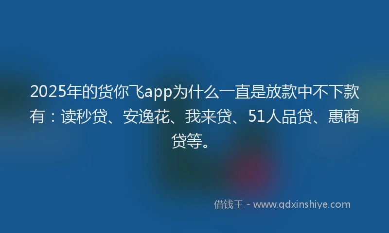 2025年的货你飞app为什么一直是放款中不下款有：读秒贷、安逸花、我来贷、51人品贷、惠商贷等。