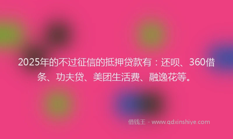 2025年的不过征信的抵押贷款有：还呗、360借条、功夫贷、美团生活费、融逸花等。