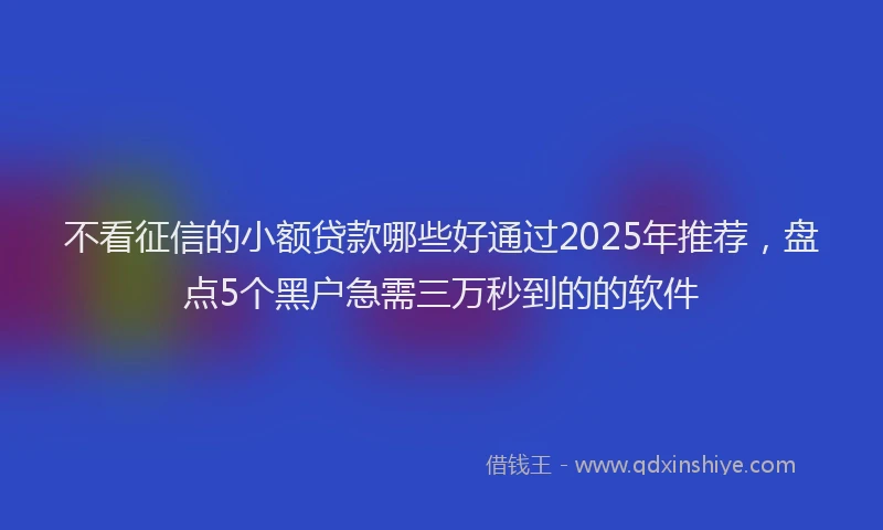 不看征信的小额贷款哪些好通过2025年推荐，盘点5个黑户急需三万秒到的的软件
